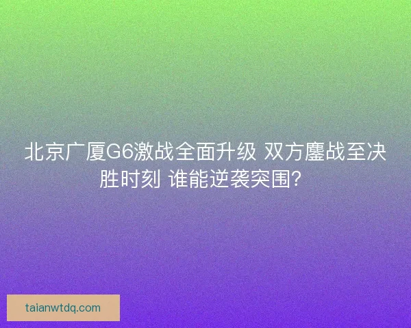 北京广厦G6激战全面升级 双方鏖战至决胜时刻 谁能逆袭突围？