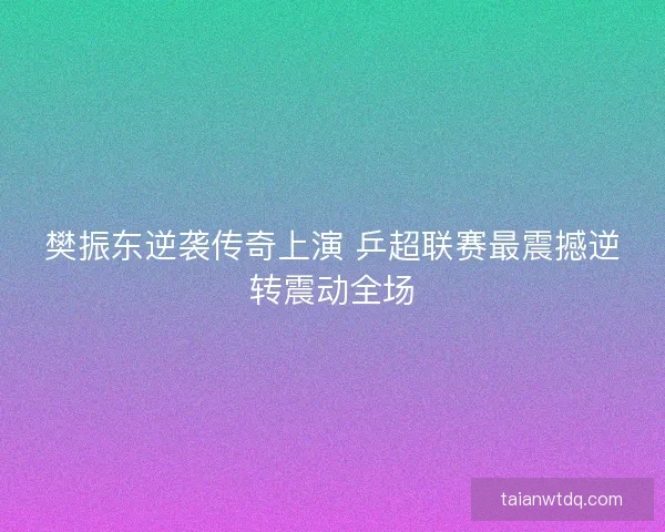 樊振东逆袭传奇上演 乒超联赛最震撼逆转震动全场