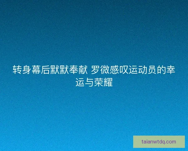 转身幕后默默奉献 罗微感叹运动员的幸运与荣耀