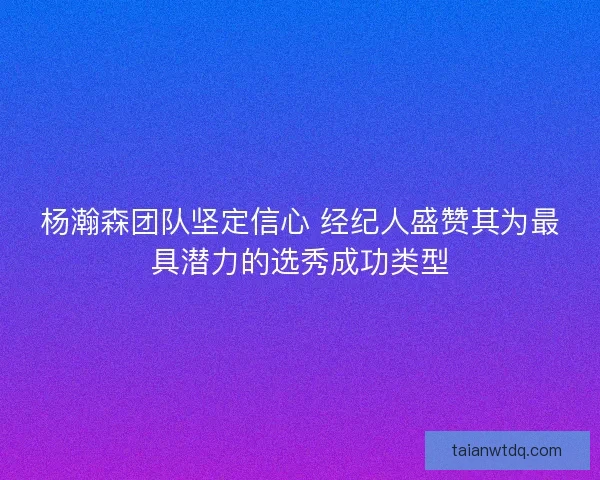 杨瀚森团队坚定信心 经纪人盛赞其为最具潜力的选秀成功类型