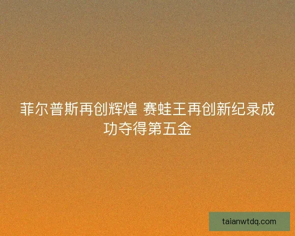 菲尔普斯再创辉煌 赛蛙王再创新纪录成功夺得第五金